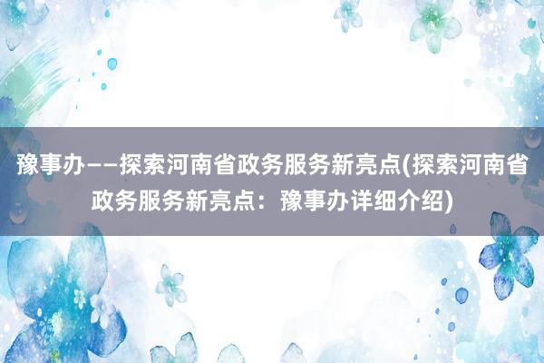 豫事办——探索河南省政务服务新亮点(探索河南省政务服务新亮点：豫事办详细介绍)